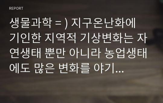 생물과학 = ) 지구온난화에 기인한 지역적 기상변화는 자연생태 뿐만 아니라 농업생태에도 많은 변화를 야기하고 있다. 우리나라의 과거 30년 동안 기상변화와 농작물 재배현황을 분석하여 기상변화에 따른 농작물의 생태변화를 설명