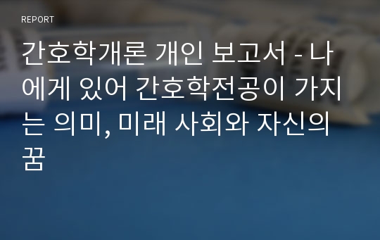 간호학개론 개인 보고서 - 나에게 있어 간호학전공이 가지는 의미, 미래 사회와 자신의 꿈