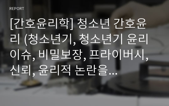 [간호윤리학] 청소년 간호윤리 (청소년기, 청소년기 윤리 이슈, 비밀보장, 프라이버시, 신뢰, 윤리적 논란을 불어일으키는 건강 이슈, 죽음에의 직면, 간호, 영적고찰, 토론논의 : 금욕적인 성교육 VS 적극적인 성교육)