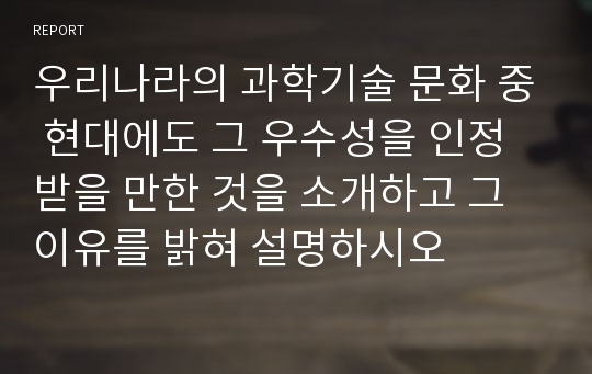 우리나라의 과학기술 문화 중 현대에도 그 우수성을 인정받을 만한 것을 소개하고 그 이유를 밝혀 설명하시오