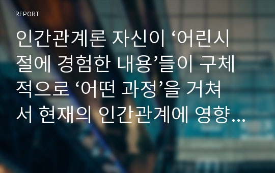 인간관계론 자신이 ‘어린시절에 경험한 내용’들이 구체적으로 ‘어떤 과정’을 거쳐서 현재의 인간관계에 영향을 미치게 되었는지를 강의내용을 근거로 분석하고, 성숙한 인간관계를 위해서 ‘극복해야할 방안’에 대해서 설명하시오.