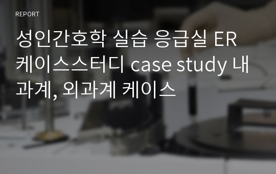 성인간호학 실습 응급실 ER 케이스스터디 case study 내과계, 외과계 케이스