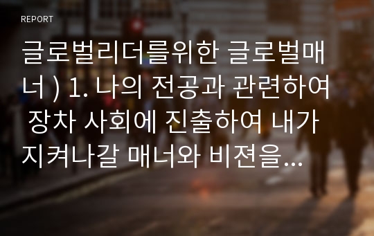 글로벌리더를위한 글로벌매너 ) 1. 나의 전공과 관련하여 장차 사회에 진출하여 내가 지켜나갈 매너와 비젼을 제시한다 2. 왜 글로벌 매너인가 글로벌 매너(Global manner)의 필요성에 대한 시대적 당위성을 논함