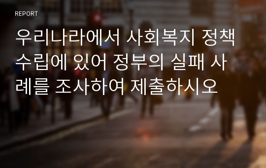 우리나라에서 사회복지 정책수립에 있어 정부의 실패 사례를 조사하여 제출하시오