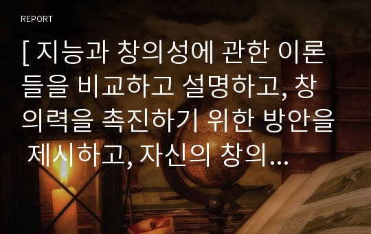 [ 지능과 창의성에 관한 이론들을 비교하고 설명하고, 창의력을 촉진하기 위한 방안을 제시하고, 자신의 창의성을 응용하고 적용한 사례를 기술하시오.  ]