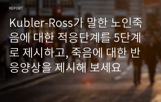 Kubler-Ross가 말한 노인죽음에 대한 적응단계를 5단계로 제시하고, 죽음에 대한 반응양상을 제시해 보세요