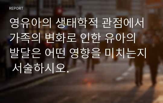 영유아의 생태학적 관점에서 가족의 변화로 인한 유아의 발달은 어떤 영향을 미치는지 서술하시오.