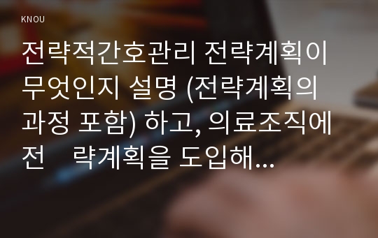 전략적간호관리 전략계획이 무엇인지 설명 (전략계획의 과정 포함) 하고, 의료조직에 전    략계획을 도입해야 하는 이유 및 전략계획의 장점들을 나열하시오