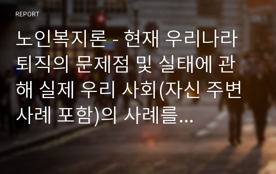 노인복지론 - 현재 우리나라 퇴직의 문제점 및 실태에 관해 실제 우리 사회(자신 주변 사례 포함)의 사례를 살펴보고, 향후 노인의 안정적 소득보장을 위한 퇴직제도의 개선방안에 대해 의견을 제시하시오