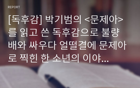 [독후감] 박기범의 &lt;문제아&gt;를 읽고 쓴 독후감으로 불량배와 싸우다 얼떨결에 문제아로 찍힌 한 소년의 이야기를 통해 우리 시대 문제아에 대한 새로운 시각을 갖게 될 것입니다.