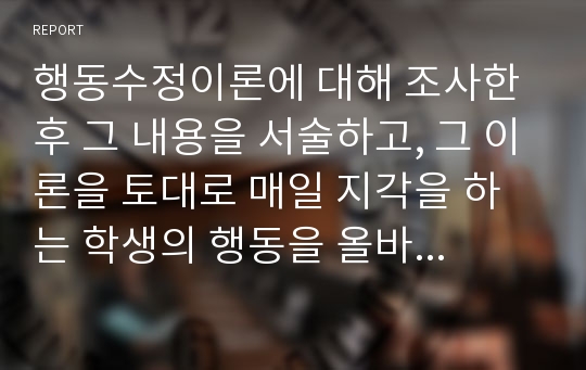 행동수정이론에 대해 조사한 후 그 내용을 서술하고, 그 이론을 토대로 매일 지각을 하는 학생의 행동을 올바르게 고칠 수 있는 방법에 대해 자신의 의견을 서술하기.