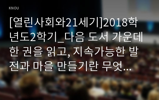 [열린사회와21세기]2018학년도2학기 다음 도서 가운데 한 권을 읽고, 지속가능한 발전과 마을 만들기란 무엇이며 이를 구체화할 수 있는 방안에는 무엇이 있는가, 내가 살고 싶은 마을은 어떤 마을이며 이를 위해 나를 어떤 실천을 하려고 하는가를 중심으로 해서 A4 용지 5-6매(글자크기: 10포인트) 정도의 서평을 작성하시오