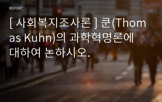 [ 사회복지조사론 ] 쿤(Thomas Kuhn)의 과학혁명론에 대하여 논하시오.