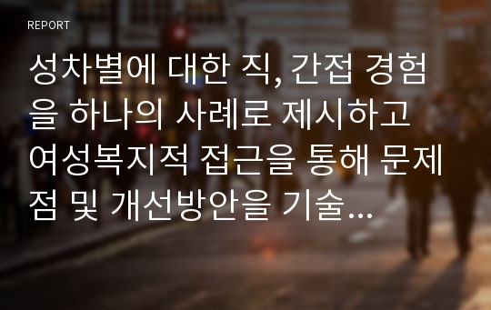 성차별에 대한 직, 간접 경험을 하나의 사례로 제시하고 여성복지적 접근을 통해 문제점 및 개선방안을 기술하시오