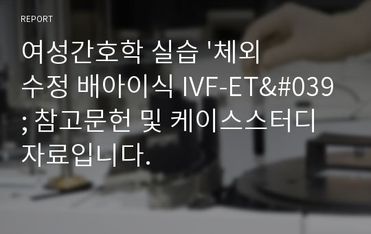 여성간호학 실습 &#039;체외수정 배아이식 IVF-ET&#039; 참고문헌 및 케이스스터디 자료입니다.