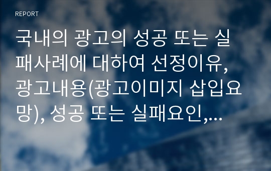 국내의 광고의 성공 또는 실패사례에 대하여 선정이유, 광고내용(광고이미지 삽입요망), 성공 또는 실패요인, 사례에 대한 자신의 의견을 작성하시오.