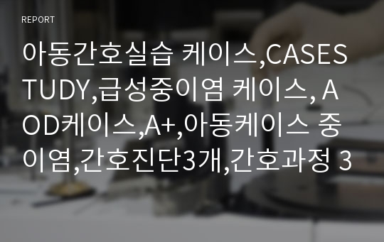 아동간호실습 케이스,CASESTUDY,급성중이염 케이스, AOD케이스,A+,아동케이스 중이염,간호진단3개,간호과정 3개,중이염간호과정,