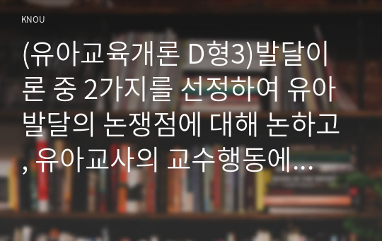 (유아교육개론 D형3)발달이론 중 2가지를 선정하여 유아발달의 논쟁점에 대해 논하고, 유아교사의 교수행동에 대하여 보고 느낀 점을 서술하시오