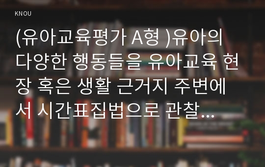 (유아교육평가 A형 )유아의 다양한 행동들을 유아교육 현장 혹은 생활 근거지 주변에서 시간표집법으로 관찰하여 분석하고자 한다