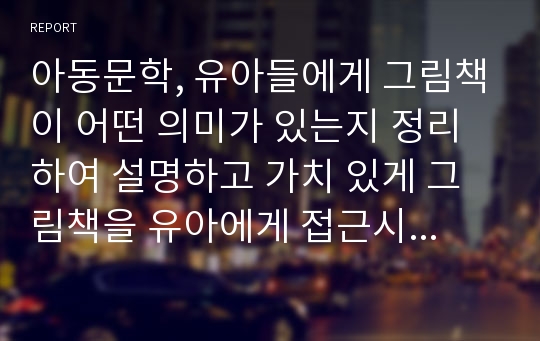 아동문학, 유아들에게 그림책이 어떤 의미가 있는지 정리하여 설명하고 가치 있게 그림책을 유아에게 접근시키는 구체적인 방법(부모나 교사가 1대1로 아이들에게 제시할 때의 사례를 구체적으로)을 기술하시오.