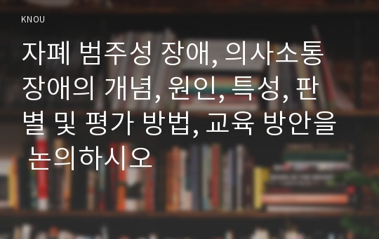 자폐 범주성 장애, 의사소통장애의 개념, 원인, 특성, 판별 및 평가 방법, 교육 방안을 논의하시오