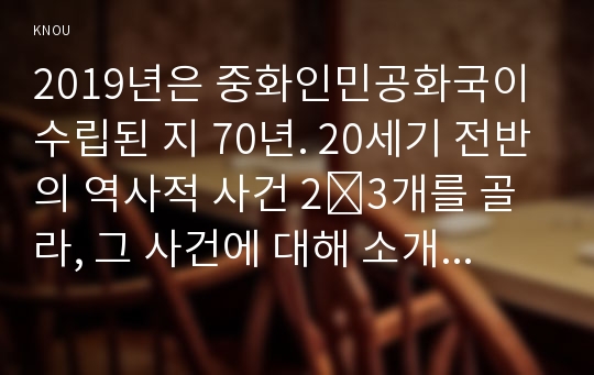 (방송통신대) 2019년은 중화인민공화국이 수립된 지 70년. 20세기 전반의 역사적 사건 2~3개를 골라, 그 사건에 대해 소개하고 그 사건이 중화인민공화국의 수립과 관련하여 어떠한 역사적 의의 기술