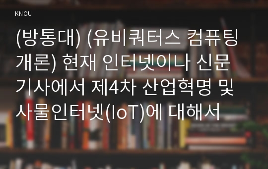 (방통대) (유비쿼터스 컴퓨팅 개론) 현재 인터넷이나 신문기사에서 제4차 산업혁명 및 사물인터넷(IoT)에 대해서