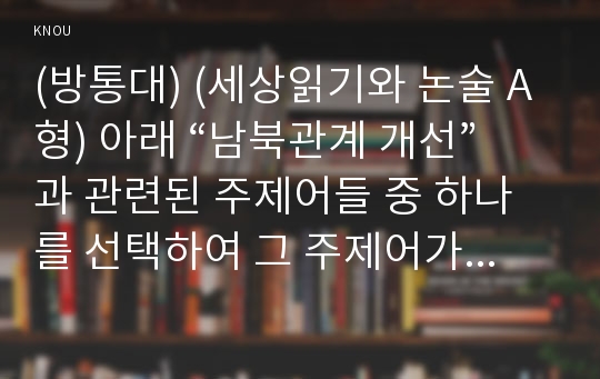 (방통대) (세상읽기와 논술 A형) 아래 “남북관계 개선”과 관련된 주제어들 중 하나를 선택하여 그 주제어가 포함된 논술제목을 스스로 정해 지시사항에 따라 논술하시오. * 비핵화, 개성공단, 금강산 관광, 이산가족, 북미관계, 동북아, 김정은, 북한예술단, 남북정상회담