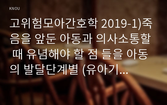 고위험모아간호학 2019-1)죽음을 앞둔 아동과 의사소통할 때 유념해야 할 점 들을 아동의 발달단계별 (유아기/학령전기, 학령기, 청소년기)로 논하시오 고위험모아간호학 2)고위험 신생아를 분류하는 기준에 대해 설명하고, 고위험 신생아의 발생빈도를 감소시키기 위한 방안과 고위험 신생아의 체온 유지를 위해 간호사가 유념해야 할 것들에 대해 논하시오 3)중환아실