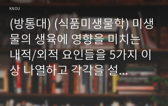 (방통대) (식품미생물학) 미생물의 생육에 영향을 미치는 내적/외적 요인들을 5가지 이상 나열하고 각각을 설명하시오 