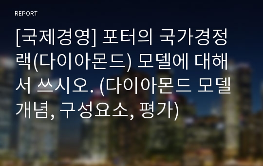 [국제경영] 포터의 국가경정랙(다이아몬드) 모델에 대해서 쓰시오. (다이아몬드 모델 개념, 구성요소, 평가)