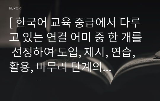 [ 한국어 교육 중급에서 다루고 있는 연결 어미 중 한 개를 선정하여 도입, 제시, 연습, 활용, 마무리 단계의 문법 지도안과 자료를 구성 ]