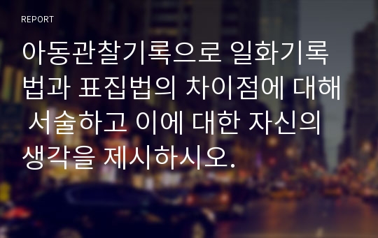 아동관찰기록으로 일화기록법과 표집법의 차이점에 대해 서술하고 이에 대한 자신의 생각을 제시하시오.