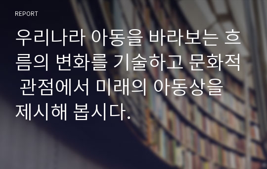 우리나라 아동을 바라보는 흐름의 변화를 기술하고 문화적 관점에서 미래의 아동상을 제시해 봅시다.