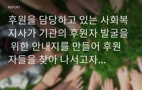 후원을 담당하고 있는 사회복지사가 기관의 후원자 발굴을 위한 안내지를 만들어 후원자들을 찾아 나서고자 합니다. 후원자들을 면담 시 사용될 후원 안내지를 창의적으로 작성해 보세요.