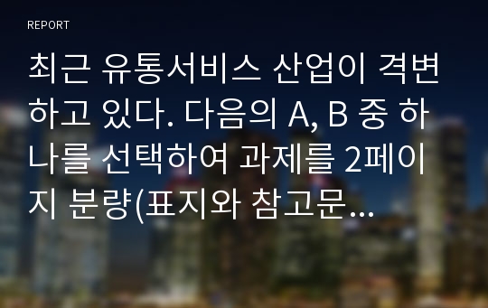 최근 유통서비스 산업이 격변하고 있다. 다음의 A, B 중 하나를 선택하여 과제를 2페이지 분량(표지와 참고문헌 포함하면 4페이지, 단 분량 초과해도 무방함)으로 작성하시오