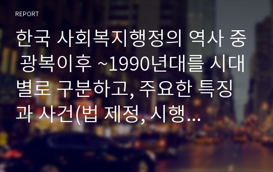 한국 사회복지행정의 역사 중 광복이후 ~1990년대를 시대별로 구분하고, 주요한 특징과 사건(법 제정, 시행 등)들을 설명하시오. 그리고 이 중에서 가장 인상적인 역사 속 사건을 선택하여 그 선택이유와 배경을 기술하시오.