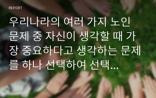 우리나라의 여러 가지 노인 문제 중 자신이 생각할 때 가장 중요하다고 생각하는 문제를 하나 선택하여 선택 이유, 해결방안에 대한 자신의 견해를 서술하시오. 