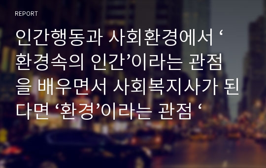 인간행동과 사회환경에서 ‘환경속의 인간’이라는 관점을 배우면서 사회복지사가 된다면 ‘환경’이라는 관점 ‘개인’이라는 관점에서 보았을 때 무엇이 더욱 중요시 되어서 대상자에게 개입되어져야 된다고 보는지 서술하여 제출하시오.