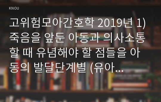 고위험모아간호학 2019년 1)죽음을 앞둔 아동과 의사소통할 때 유념해야 할 점들을 아동의 발달단계별 (유아기/학령전기 학령기 청소년기)-죽음을 앞둔 아동과 의사소통할 때 유념해야 할 점 2)고위험 신생아를 분류하는 기준, 고위험 신생아의 발생빈도를 감소시키기 위한 방안과 고위험 신생아의 체온 유지 3)중환아실에 입원한 아동의 체액균형유지-고위험모아간호학