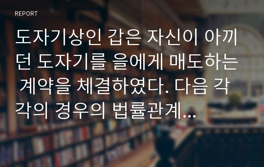 도자기상인 갑은 자신이 아끼던 도자기를 을에게 매도하는 계약을 체결하였다. 다음 각각의 경우의 법률관계를 설명하라.