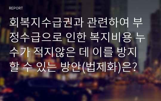 회복지수급권과 관련하여 부정수급으로 인한 복지비용 누수가 적지않은 데 이를 방지할 수 있는 방안(법제화)은?