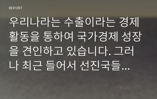 우리나라는 수출이라는 경제활동을 통하여 국가경제 성장을 견인하고 있습니다. 그러나 최근 들어서 선진국들의 보호무역이 확대되고 글로벌시장에서의 경쟁이 치열해지면서 우리나라 제품이나 서비스의 수출이 큰 어려움을 겪고 있습니다. 