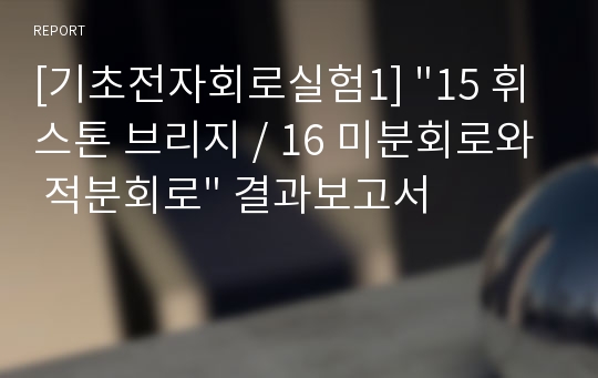 [기초전자회로실험1] &quot;15 휘스톤 브리지 / 16 미분회로와 적분회로&quot; 결과보고서