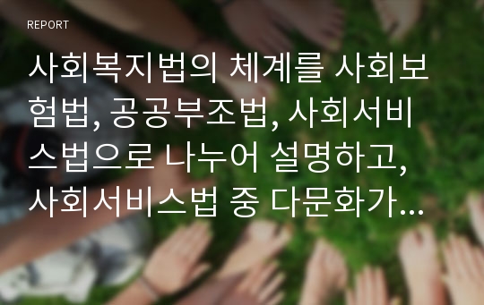 사회복지법의 체계를 사회보험법, 공공부조법, 사회서비스법으로 나누어 설명하고, 사회서비스법 중 다문화가족지원법에 대한 내용요약 및 다문화가족지원사업의 문제점과 개선방안에 대해 논하시오.