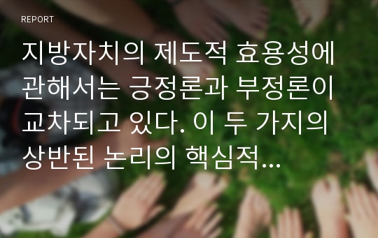 지방자치의 제도적 효용성에 관해서는 긍정론과 부정론이 교차되고 있다. 이 두 가지의 상반된 논리의 핵심적인 내용을 정리하고, 지방자치의 제도적 효용성이 극대화될 수 있는 조건과 방안에 대해 논의해 보시오. 