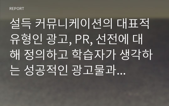 설득 커뮤니케이션의 대표적 유형인 광고, PR, 선전에 대해 정의하고 학습자가 생각하는 성공적인 광고물과 실패한 광고물을 각각 제시하고 이를 설득커뮤니케이션 관점에서 성공과 실패원인을 분석하시오