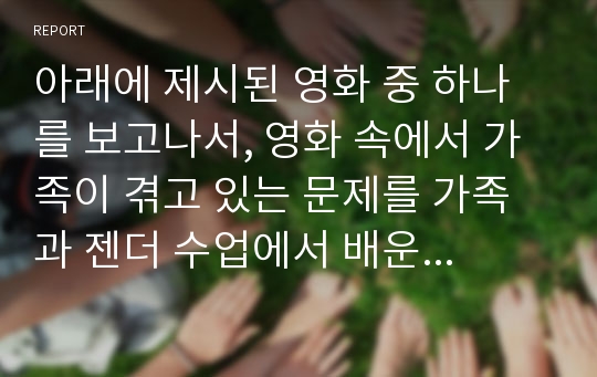 아래에 제시된 영화 중 하나를 보고나서, 영화 속에서 가족이 겪고 있는 문제를 가족과 젠더 수업에서 배운 내용들(가족제도, 결혼, 출산, 돌봄노동, 일가족 양립, 다문화, 가족의 변화 등)에 비추어 살펴보고, 이러한 문제를 해결하기 위해서 어떠한 사회적, 정책적 노력이 필요한지 기술하시오.