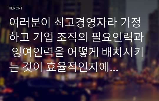 여러분이 최고경영자라 가정하고 기업 조직의 필요인력과 잉여인력을 어떻게 배치시키는 것이 효율적인지에 대해서 작성하시오.