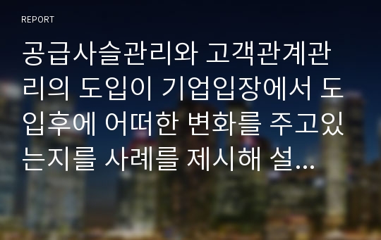 공급사슬관리와 고객관계관리의 도입이 기업입장에서 도입후에 어떠한 변화를 주고있는지를 사례를 제시해 설명해보세요